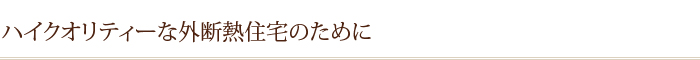 ハイクオリティーな外断熱住宅のために